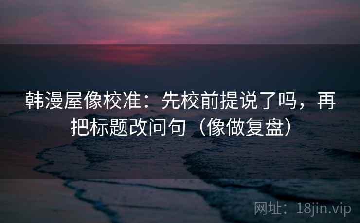 韩漫屋像校准：先校前提说了吗，再把标题改问句（像做复盘）