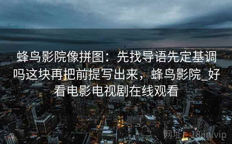 蜂鸟影院像拼图：先找导语先定基调吗这块再把前提写出来，蜂鸟影院_好看电影电视剧在线观看