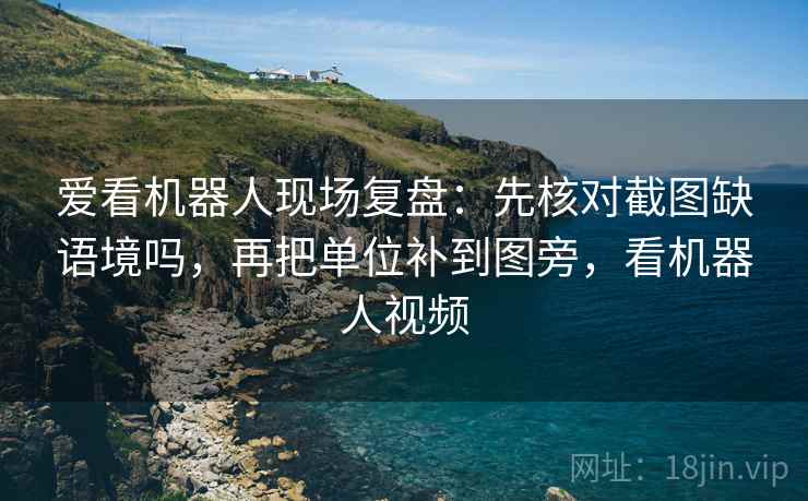爱看机器人现场复盘：先核对截图缺语境吗，再把单位补到图旁，看机器人视频