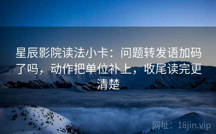 星辰影院读法小卡：问题转发语加码了吗，动作把单位补上，收尾读完更清楚
