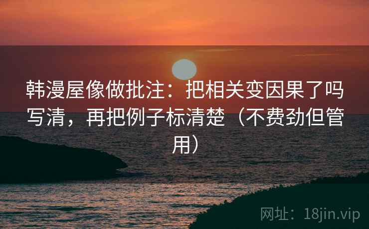韩漫屋像做批注：把相关变因果了吗写清，再把例子标清楚（不费劲但管用）