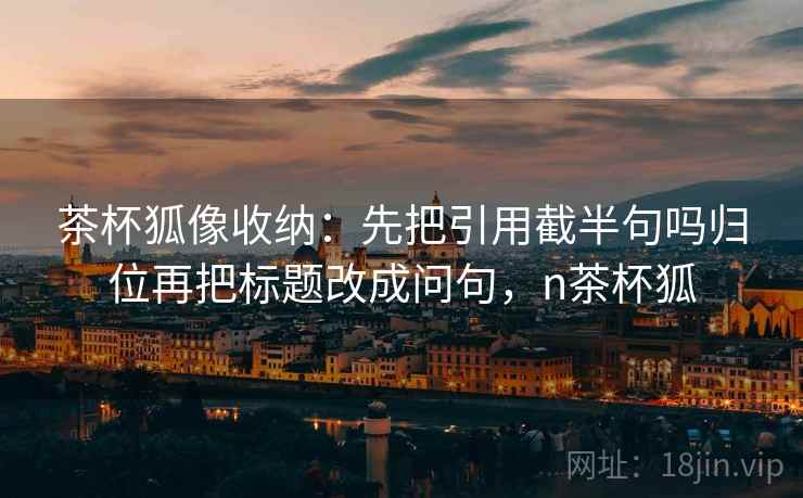 茶杯狐像收纳：先把引用截半句吗归位再把标题改成问句，n茶杯狐