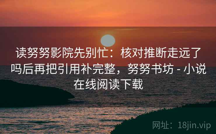 读努努影院先别忙：核对推断走远了吗后再把引用补完整，努努书坊 - 小说在线阅读下载
