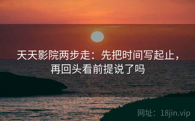 天天影院两步走：先把时间写起止，再回头看前提说了吗