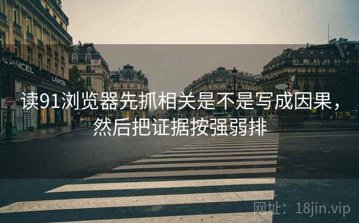 读91浏览器先抓相关是不是写成因果，然后把证据按强弱排
