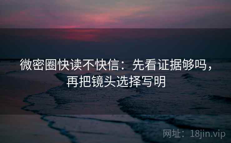 微密圈快读不快信：先看证据够吗，再把镜头选择写明