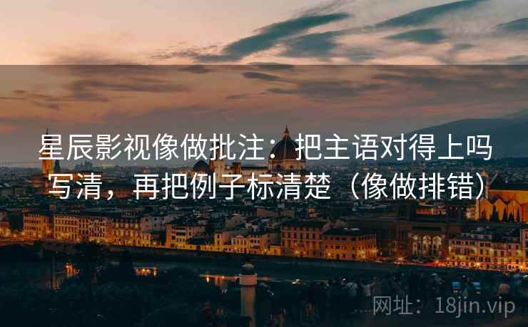 星辰影视像做批注：把主语对得上吗写清，再把例子标清楚（像做排错）
