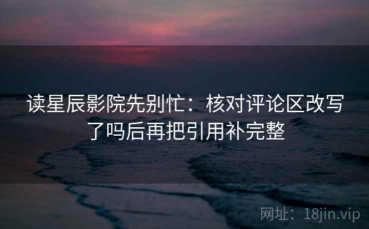 读星辰影院先别忙：核对评论区改写了吗后再把引用补完整