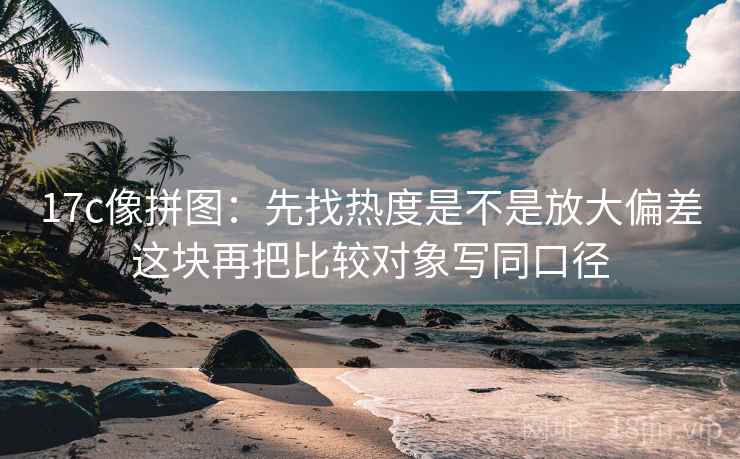 17c像拼图：先找热度是不是放大偏差这块再把比较对象写同口径