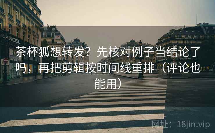 茶杯狐想转发？先核对例子当结论了吗，再把剪辑按时间线重排（评论也能用）
