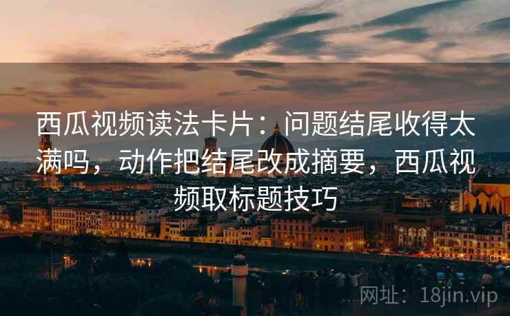 西瓜视频读法卡片：问题结尾收得太满吗，动作把结尾改成摘要，西瓜视频取标题技巧