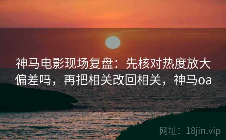 神马电影现场复盘：先核对热度放大偏差吗，再把相关改回相关，神马oa