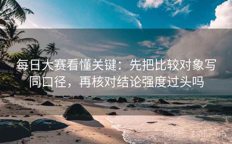 每日大赛看懂关键：先把比较对象写同口径，再核对结论强度过头吗