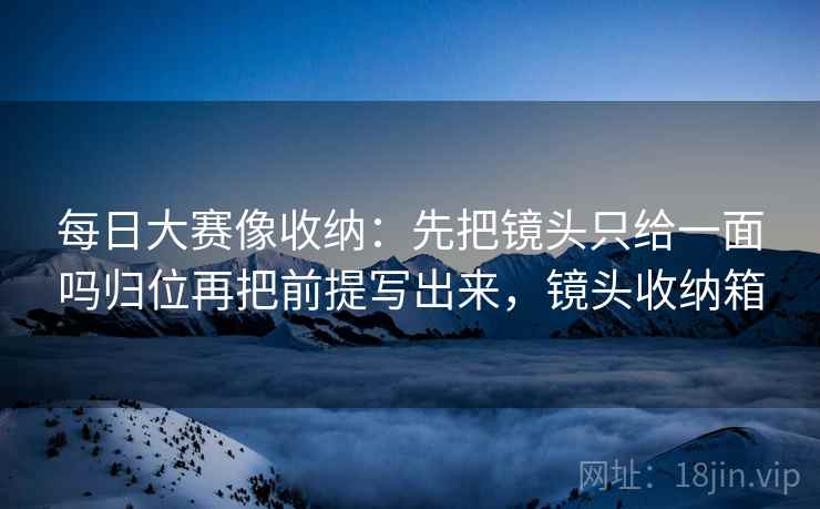 每日大赛像收纳：先把镜头只给一面吗归位再把前提写出来，镜头收纳箱