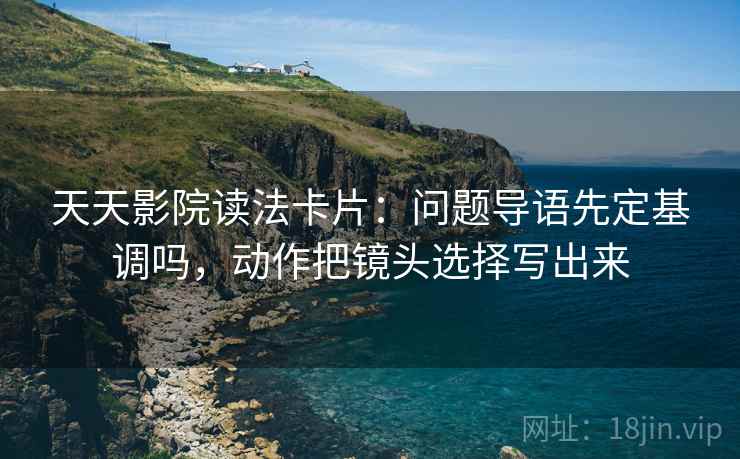天天影院读法卡片：问题导语先定基调吗，动作把镜头选择写出来