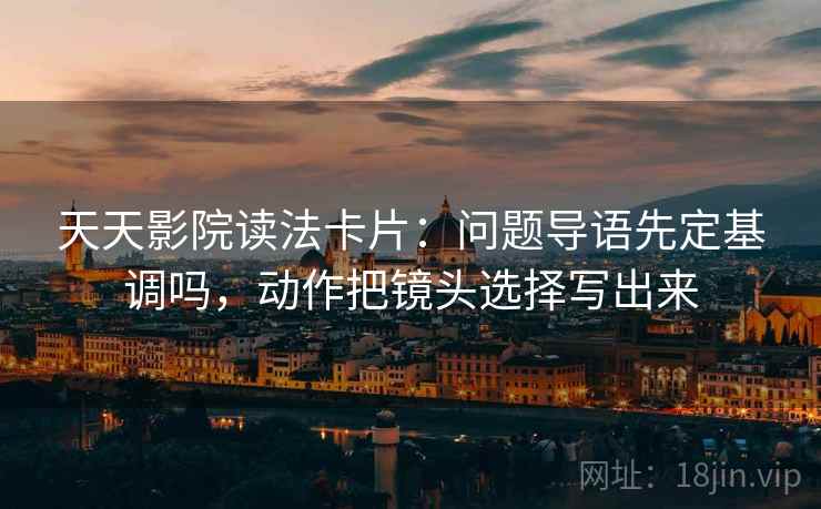 天天影院读法卡片：问题导语先定基调吗，动作把镜头选择写出来