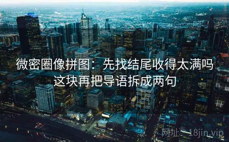 微密圈像拼图：先找结尾收得太满吗这块再把导语拆成两句