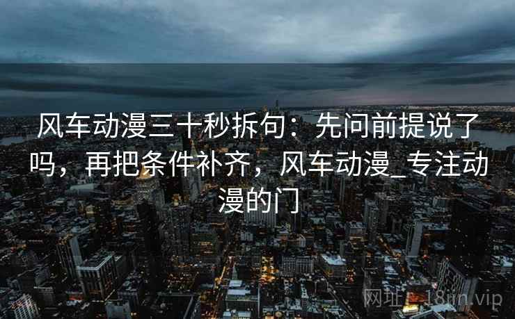 风车动漫三十秒拆句：先问前提说了吗，再把条件补齐，风车动漫_专注动漫的门