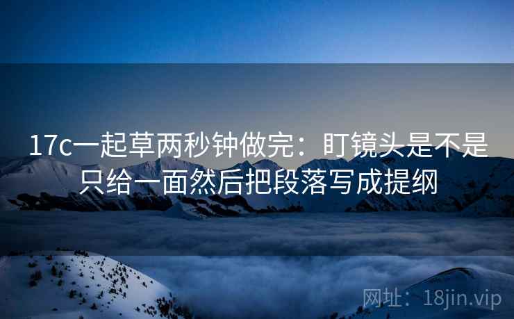 17c一起草两秒钟做完：盯镜头是不是只给一面然后把段落写成提纲