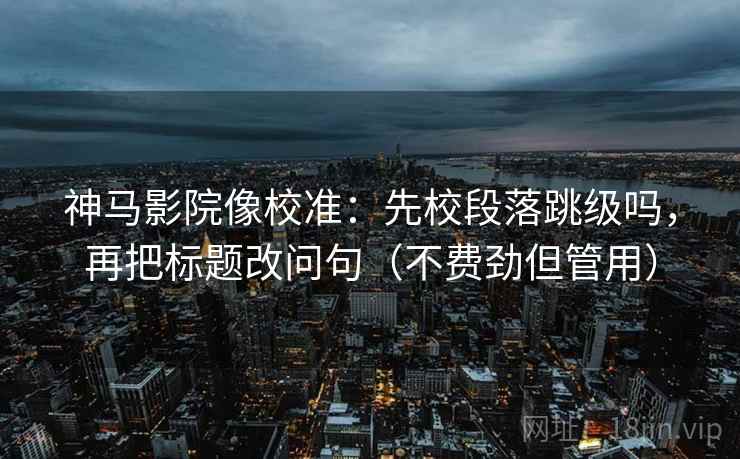 神马影院像校准：先校段落跳级吗，再把标题改问句（不费劲但管用）