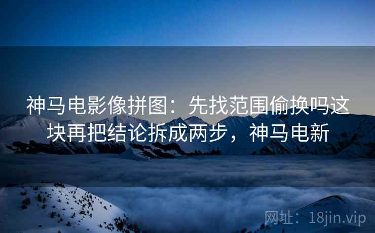 神马电影像拼图：先找范围偷换吗这块再把结论拆成两步，神马电新