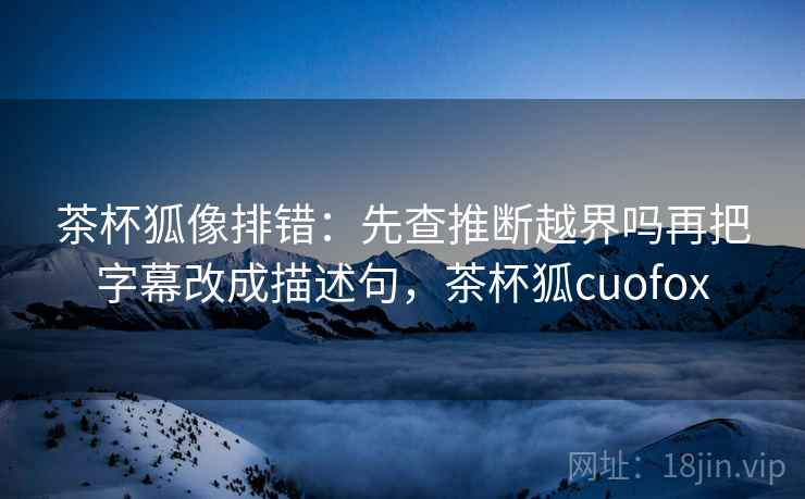 茶杯狐像排错：先查推断越界吗再把字幕改成描述句，茶杯狐cuofox