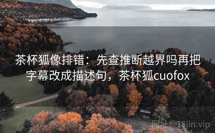 茶杯狐像排错：先查推断越界吗再把字幕改成描述句，茶杯狐cuofox