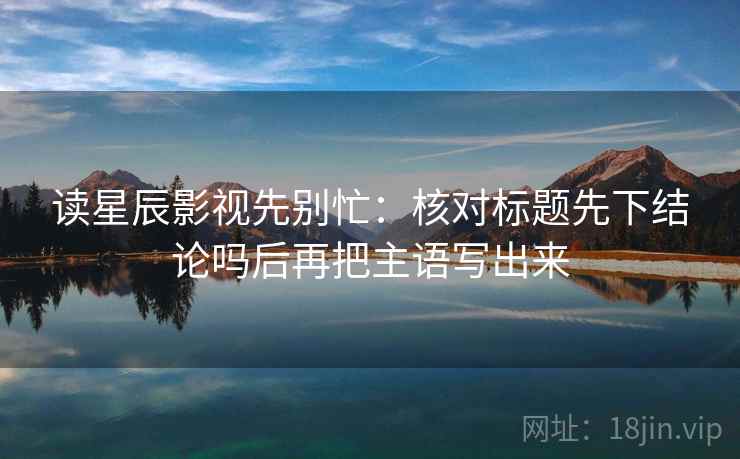 读星辰影视先别忙：核对标题先下结论吗后再把主语写出来
