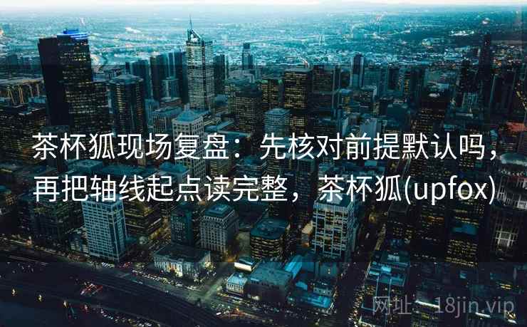 茶杯狐现场复盘：先核对前提默认吗，再把轴线起点读完整，茶杯狐(upfox)