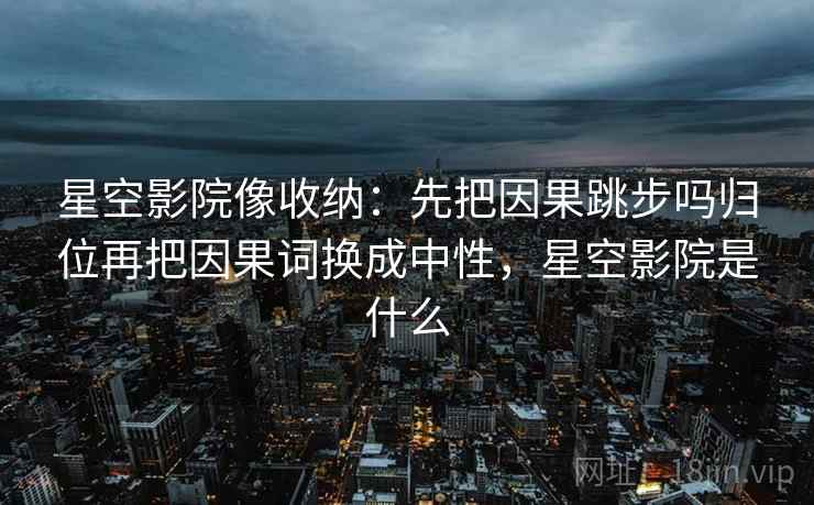 星空影院像收纳：先把因果跳步吗归位再把因果词换成中性，星空影院是什么