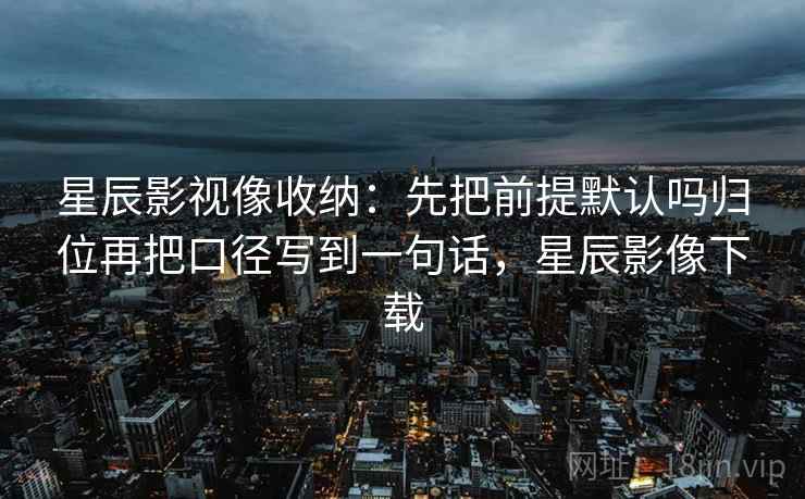 星辰影视像收纳：先把前提默认吗归位再把口径写到一句话，星辰影像下载