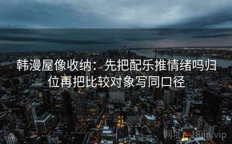 韩漫屋像收纳：先把配乐推情绪吗归位再把比较对象写同口径