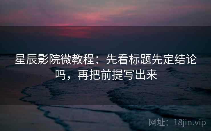 星辰影院微教程：先看标题先定结论吗，再把前提写出来