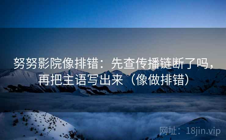 努努影院像排错：先查传播链断了吗，再把主语写出来（像做排错）