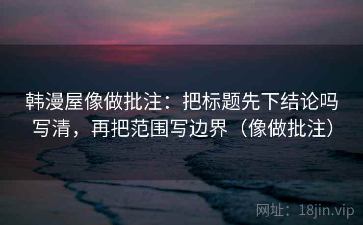 韩漫屋像做批注：把标题先下结论吗写清，再把范围写边界（像做批注）