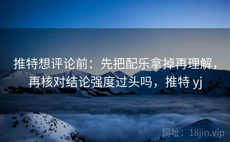 推特想评论前：先把配乐拿掉再理解，再核对结论强度过头吗，推特 yj
