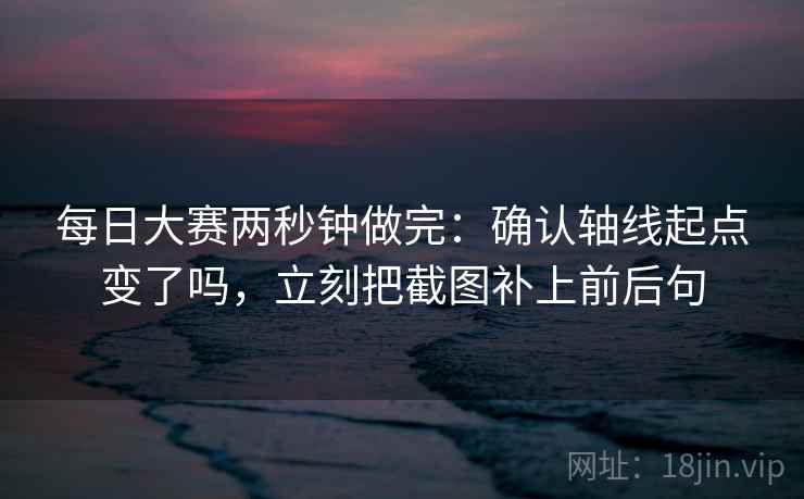 每日大赛两秒钟做完：确认轴线起点变了吗，立刻把截图补上前后句