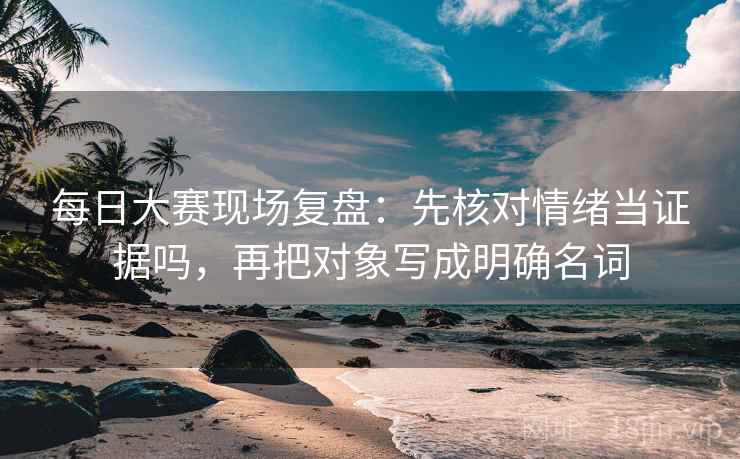 每日大赛现场复盘：先核对情绪当证据吗，再把对象写成明确名词