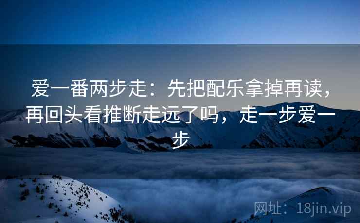 爱一番两步走：先把配乐拿掉再读，再回头看推断走远了吗，走一步爱一步