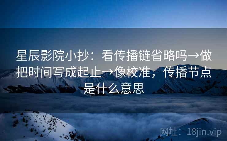星辰影院小抄：看传播链省略吗→做把时间写成起止→像校准，传播节点是什么意思