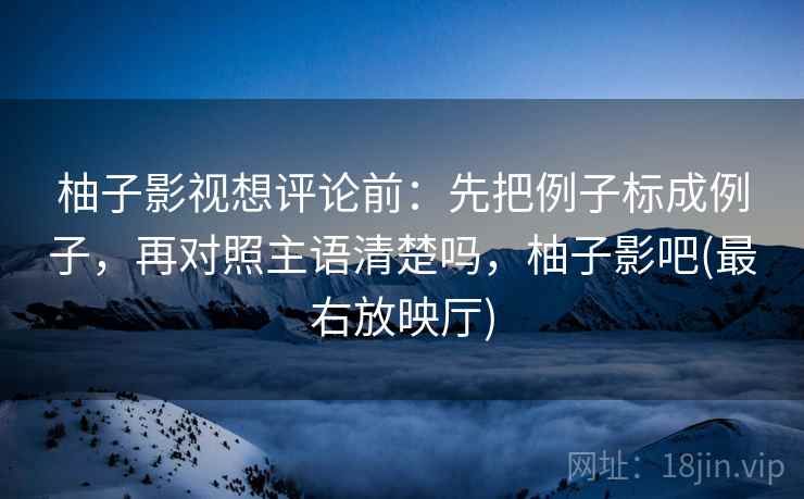 柚子影视想评论前：先把例子标成例子，再对照主语清楚吗，柚子影吧(最右放映厅)