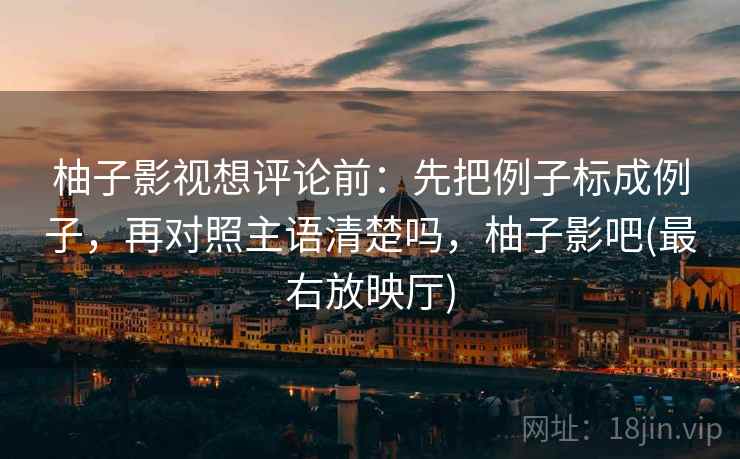 柚子影视想评论前：先把例子标成例子，再对照主语清楚吗，柚子影吧(最右放映厅)