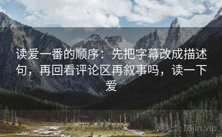 读爱一番的顺序：先把字幕改成描述句，再回看评论区再叙事吗，读一下爱