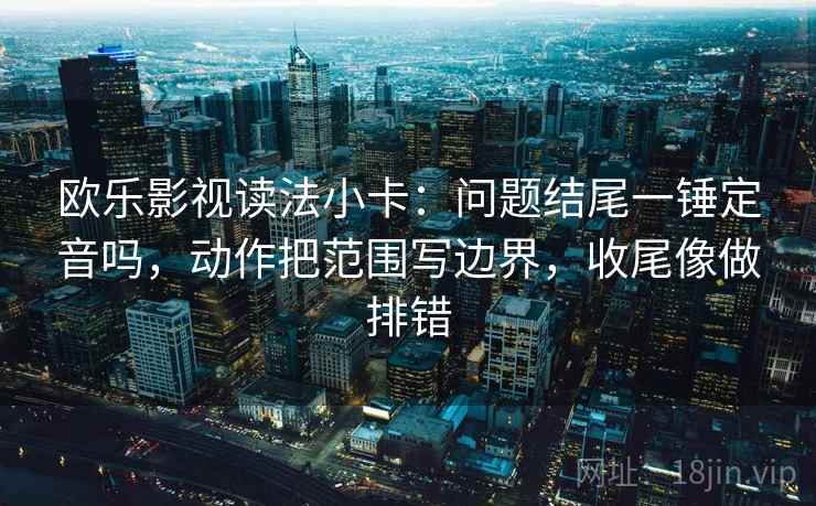 欧乐影视读法小卡：问题结尾一锤定音吗，动作把范围写边界，收尾像做排错