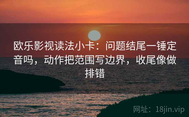 欧乐影视读法小卡：问题结尾一锤定音吗，动作把范围写边界，收尾像做排错