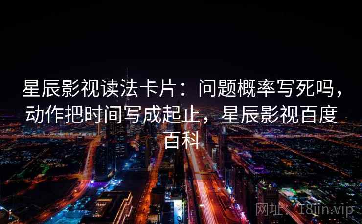 星辰影视读法卡片：问题概率写死吗，动作把时间写成起止，星辰影视百度百科
