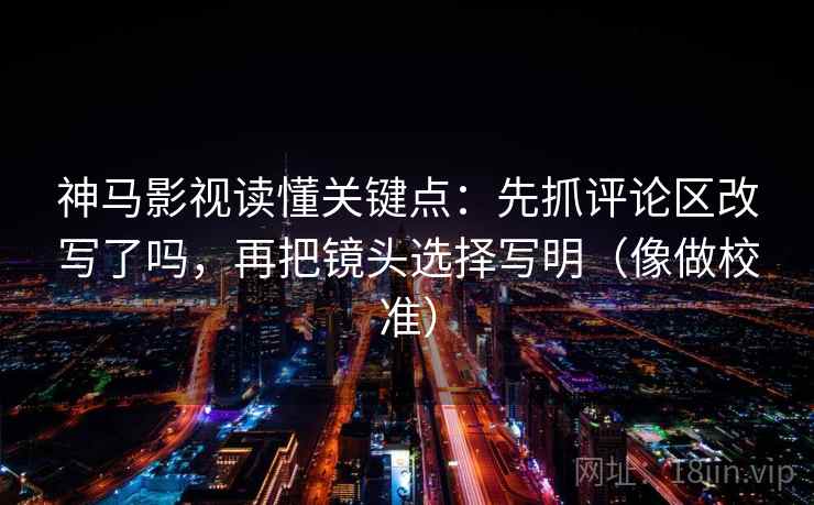 神马影视读懂关键点：先抓评论区改写了吗，再把镜头选择写明（像做校准）