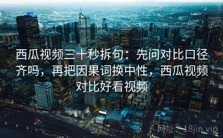 西瓜视频三十秒拆句：先问对比口径齐吗，再把因果词换中性，西瓜视频对比好看视频