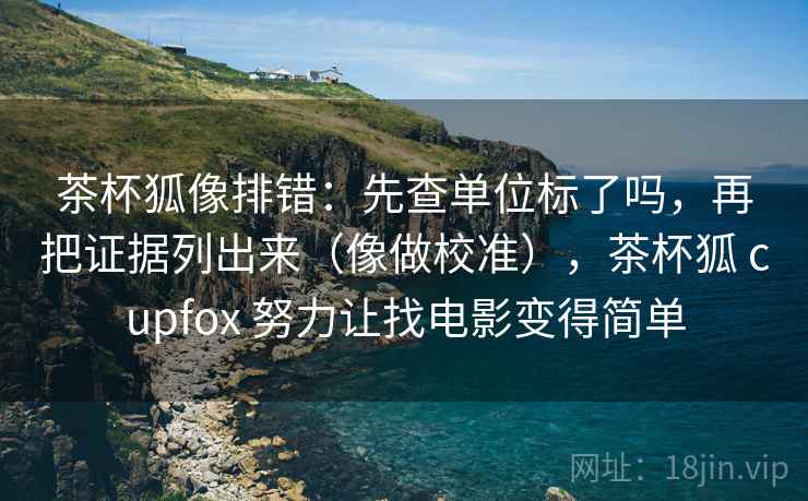 茶杯狐像排错：先查单位标了吗，再把证据列出来（像做校准），茶杯狐 cupfox 努力让找电影变得简单