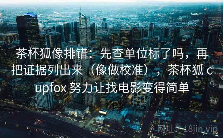 茶杯狐像排错：先查单位标了吗，再把证据列出来（像做校准），茶杯狐 cupfox 努力让找电影变得简单